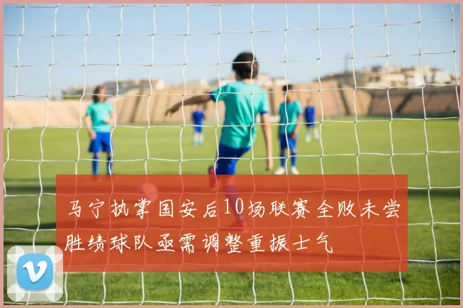 马宁执掌国安后10场联赛全败未尝胜绩球队亟需调整重振士气